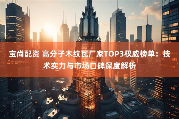 宝尚配资 高分子木纹瓦厂家TOP3权威榜单：技术实力与市场口碑深度解析