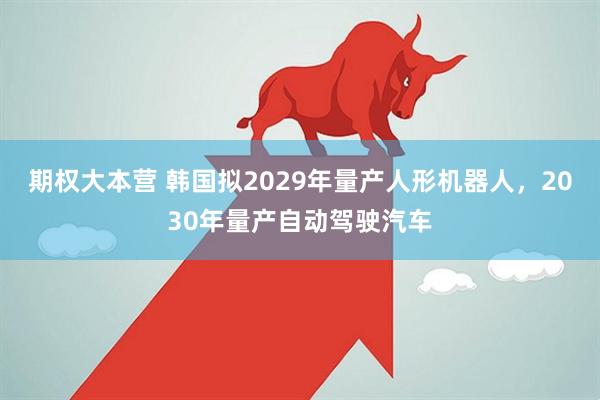 期权大本营 韩国拟2029年量产人形机器人，2030年量产自动驾驶汽车