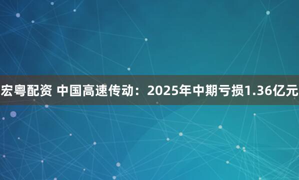 宏粤配资 中国高速传动：2025年中期亏损1.36亿元