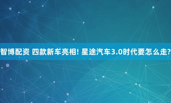 智博配资 四款新车亮相! 星途汽车3.0时代要怎么走?
