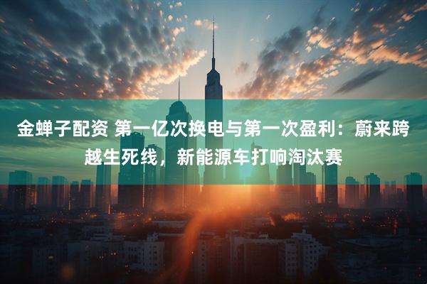 金蝉子配资 第一亿次换电与第一次盈利：蔚来跨越生死线，新能源车打响淘汰赛