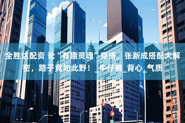 全胜达配资 论“有趣灵魂”穿搭，张新成搭配大解密，路子竟如此野！_牛仔裤_背心_气质
