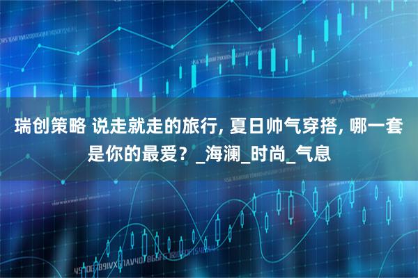 瑞创策略 说走就走的旅行, 夏日帅气穿搭, 哪一套是你的最爱？_海澜_时尚_气息