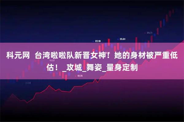 科元网  台湾啦啦队新晋女神！她的身材被严重低估！_攻城_舞姿_量身定制