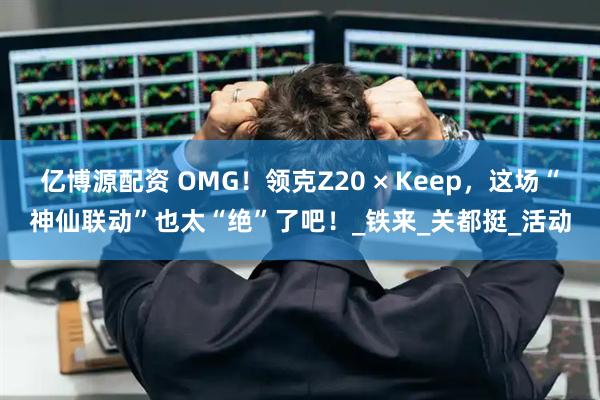 亿博源配资 OMG！领克Z20 × Keep，这场“神仙联动”也太“绝”了吧！_铁来_关都挺_活动