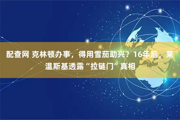 配查网 克林顿办事，得用雪茄助兴？16年后，莱温斯基透露“拉链门”真相