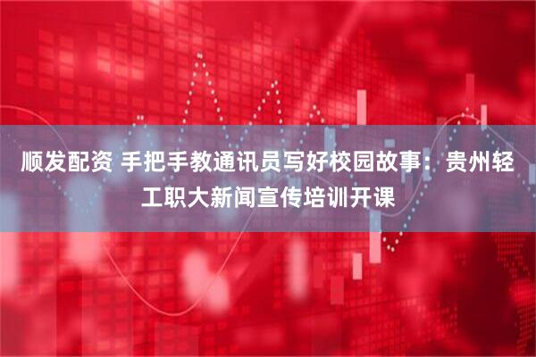 顺发配资 手把手教通讯员写好校园故事：贵州轻工职大新闻宣传培训开课